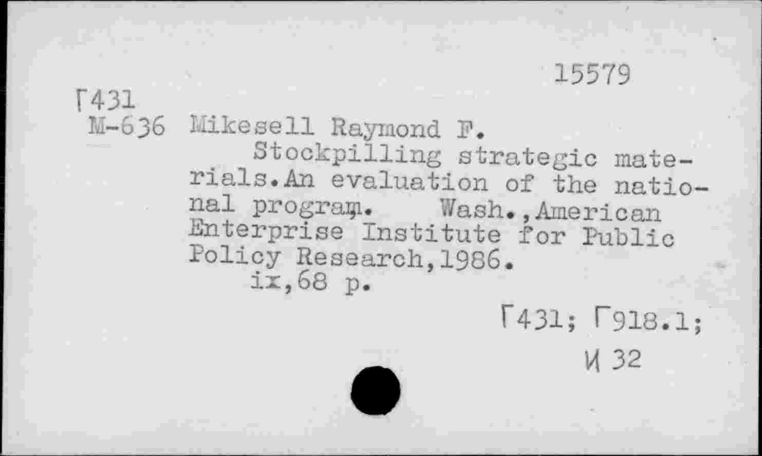 ﻿15579
F431
M-636 Hikesell Raymond. F.
Stockpilling strategic materials* An evaluation of the national program* Wash.,American Enterprise Institute for Public Policy Research,1986.
ix,68 p.
f431; P918.1;
H 32